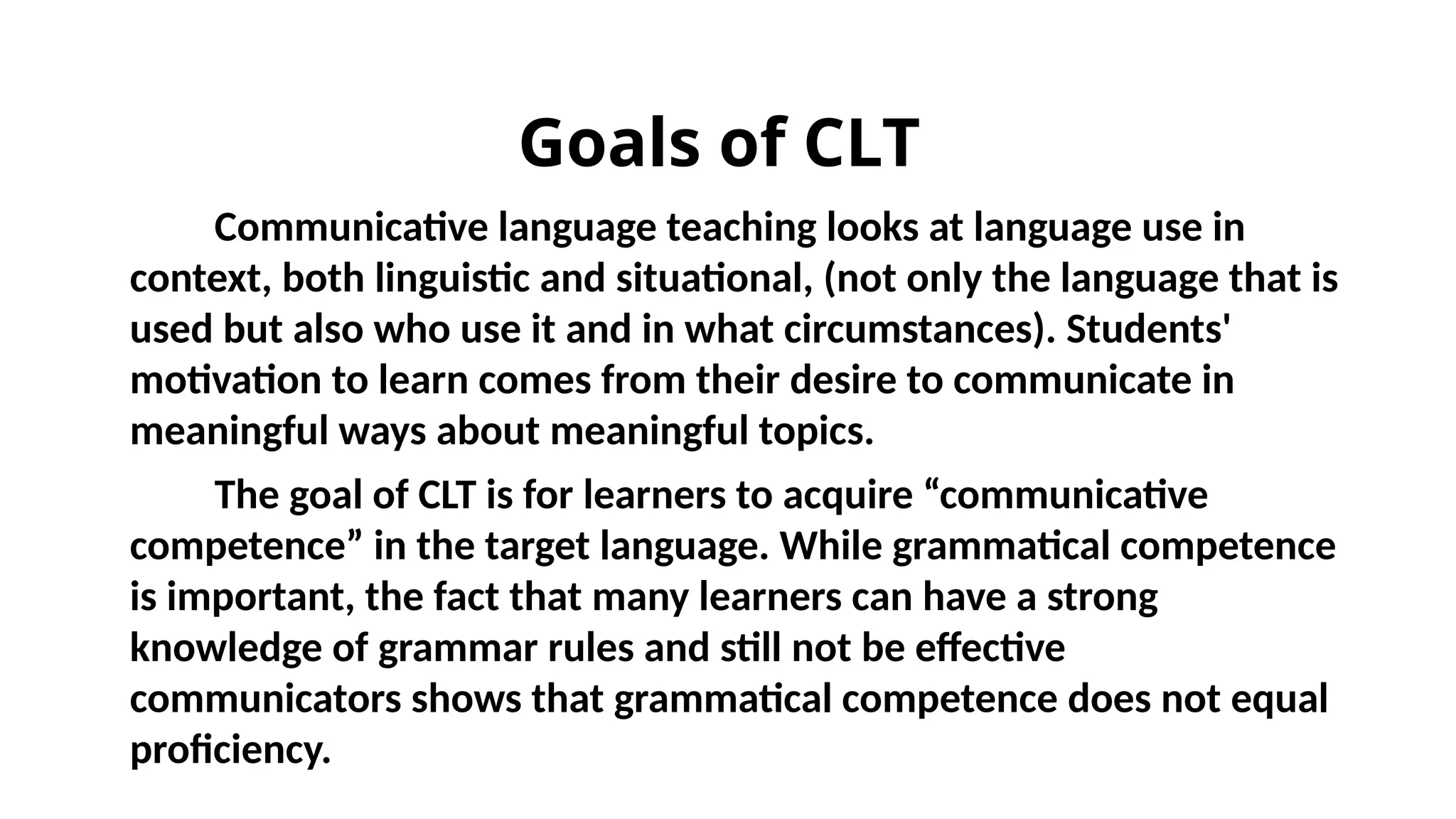 Goals of CLT
Communicative language teaching looks at language use in
context, both linguistic and situational, (not only the language that is
used but also who use it and in what circumstances). Students'
motivation to learn comes from their desire to communicate in
meaningful ways about meaningful topics.
The goal of CLT is for learners to acquire “communicative
competence” in the target language. While grammatical competence
is important, the fact that many learners can have a strong
knowledge of grammar rules and still not be effective
communicators shows that grammatical competence does not equal
proficiency.
 