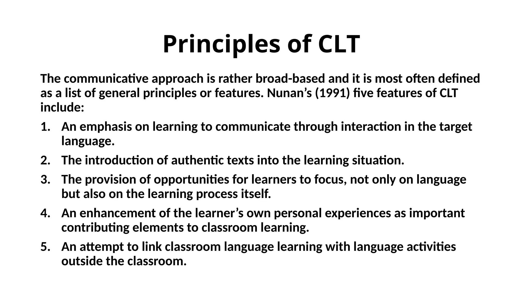 Principles of CLT
The communicative approach is rather broad-based and it is most often defined
as a list of general principles or features. Nunan’s (1991) five features of CLT
include:
1. An emphasis on learning to communicate through interaction in the target
language.
2. The introduction of authentic texts into the learning situation.
3. The provision of opportunities for learners to focus, not only on language
but also on the learning process itself.
4. An enhancement of the learner’s own personal experiences as important
contributing elements to classroom learning.
5. An attempt to link classroom language learning with language activities
outside the classroom.
 