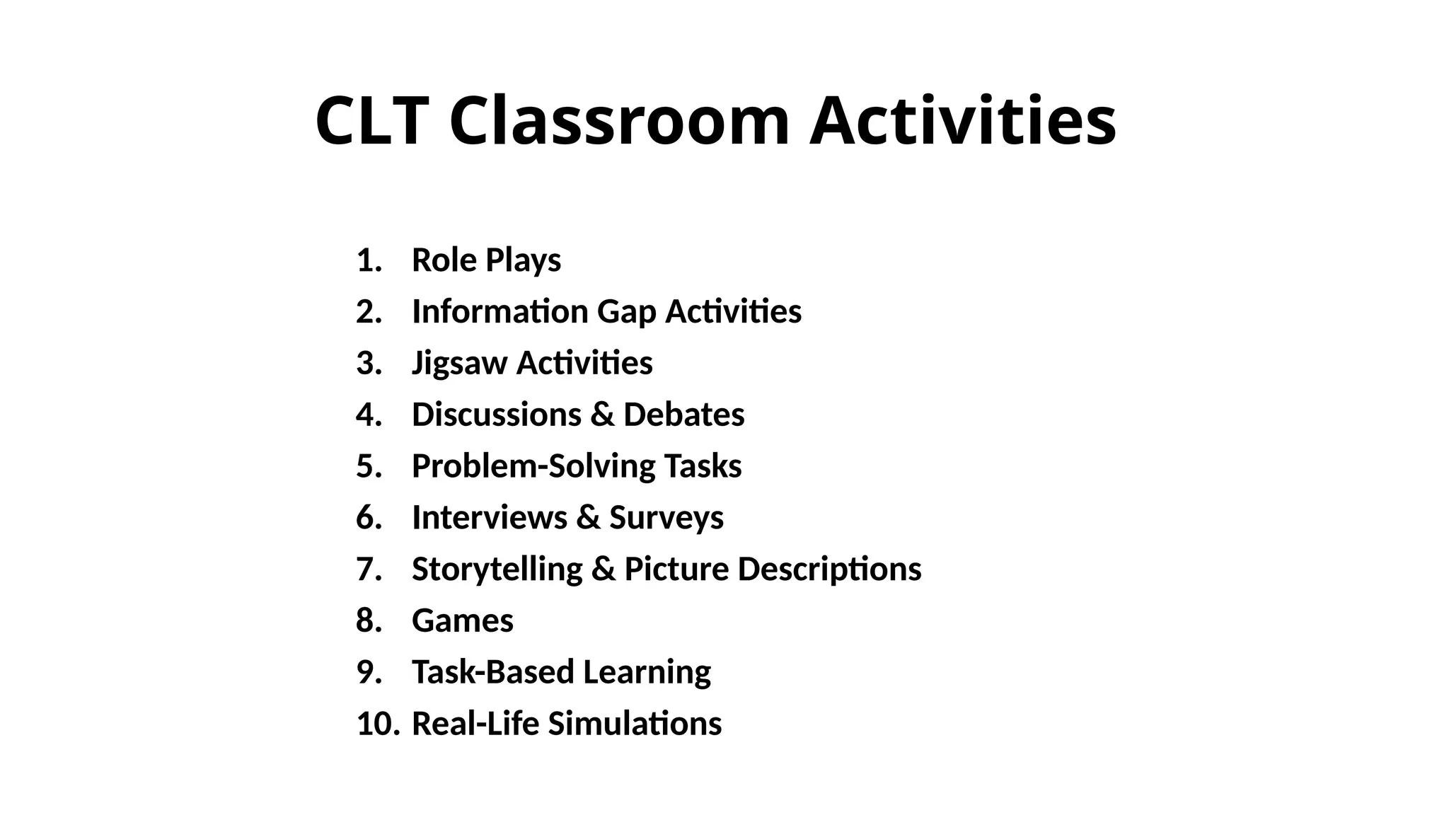 1. Role Plays
2. Information Gap Activities
3. Jigsaw Activities
4. Discussions & Debates
5. Problem-Solving Tasks
6. Interviews & Surveys
7. Storytelling & Picture Descriptions
8. Games
9. Task-Based Learning
10. Real-Life Simulations
CLT Classroom Activities
 