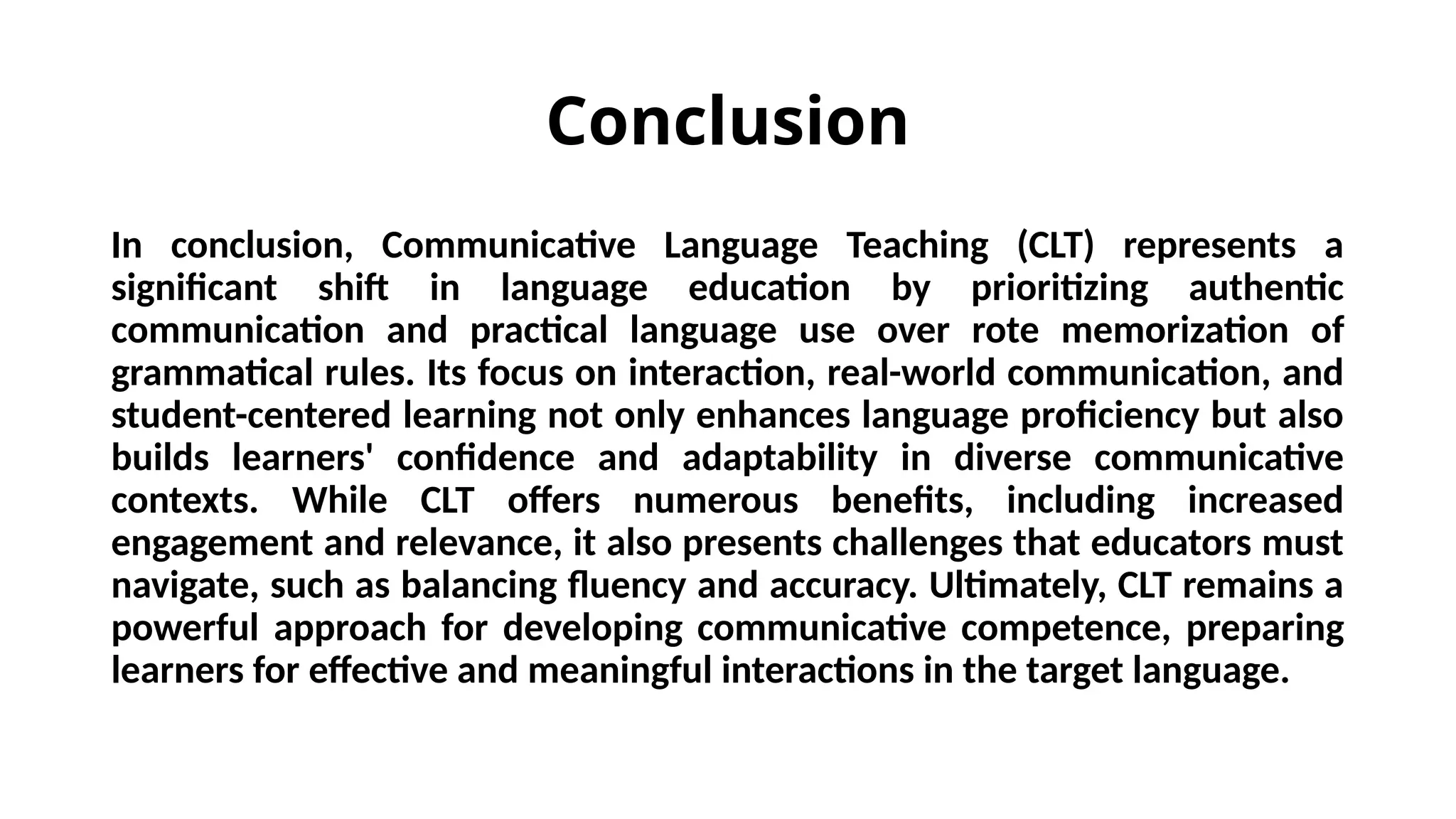 Conclusion
In conclusion, Communicative Language Teaching (CLT) represents a
significant shift in language education by prioritizing authentic
communication and practical language use over rote memorization of
grammatical rules. Its focus on interaction, real-world communication, and
student-centered learning not only enhances language proficiency but also
builds learners' confidence and adaptability in diverse communicative
contexts. While CLT offers numerous benefits, including increased
engagement and relevance, it also presents challenges that educators must
navigate, such as balancing fluency and accuracy. Ultimately, CLT remains a
powerful approach for developing communicative competence, preparing
learners for effective and meaningful interactions in the target language.
 