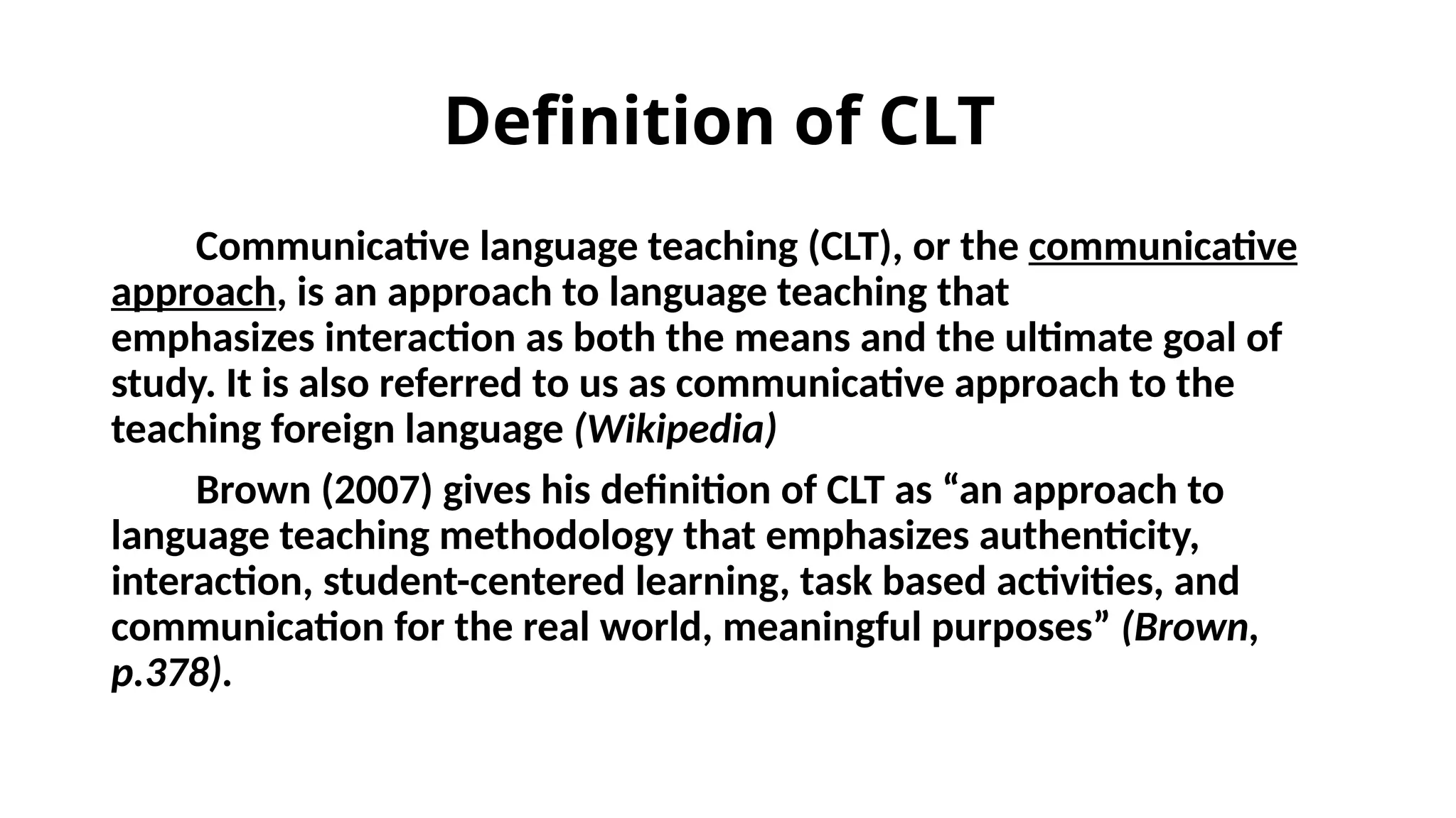 Definition of CLT
Communicative language teaching (CLT), or the communicative
approach, is an approach to language teaching that
emphasizes interaction as both the means and the ultimate goal of
study. It is also referred to us as communicative approach to the
teaching foreign language (Wikipedia)
Brown (2007) gives his definition of CLT as “an approach to
language teaching methodology that emphasizes authenticity,
interaction, student-centered learning, task based activities, and
communication for the real world, meaningful purposes” (Brown,
p.378).
 