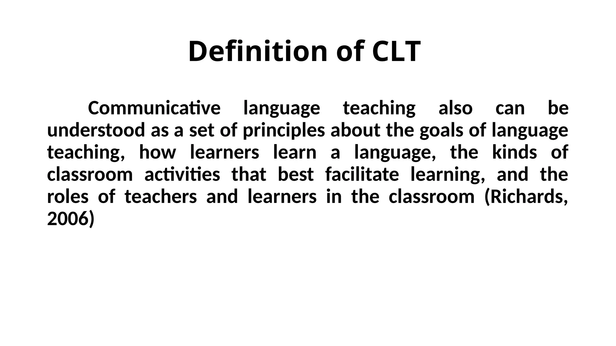 Definition of CLT
Communicative language teaching also can be
understood as a set of principles about the goals of language
teaching, how learners learn a language, the kinds of
classroom activities that best facilitate learning, and the
roles of teachers and learners in the classroom (Richards,
2006)
 