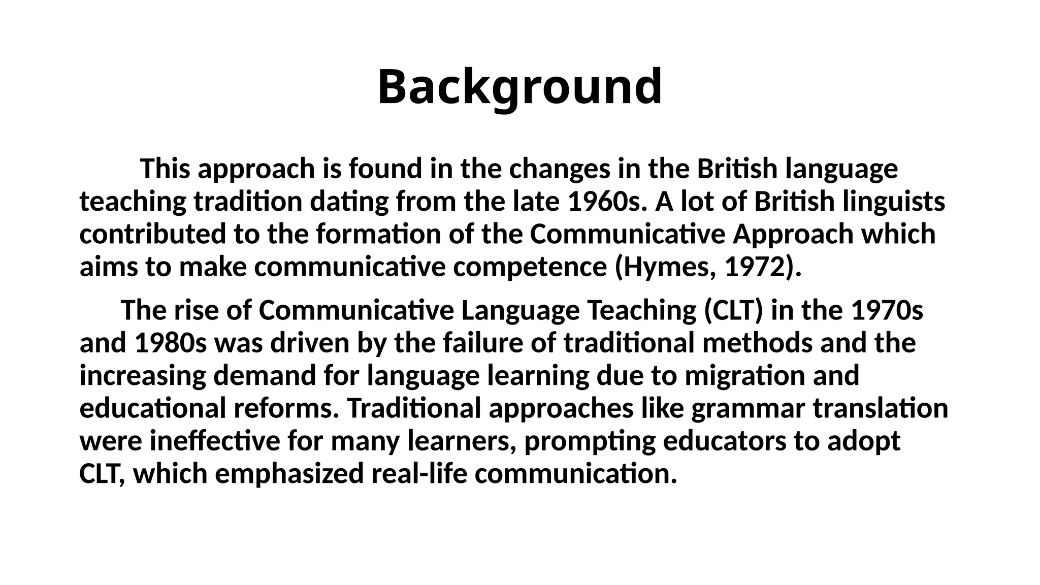 Background
This approach is found in the changes in the British language
teaching tradition dating from the late 1960s. A lot of British linguists
contributed to the formation of the Communicative Approach which
aims to make communicative competence (Hymes, 1972).
The rise of Communicative Language Teaching (CLT) in the 1970s
and 1980s was driven by the failure of traditional methods and the
increasing demand for language learning due to migration and
educational reforms. Traditional approaches like grammar translation
were ineffective for many learners, prompting educators to adopt
CLT, which emphasized real-life communication.
 