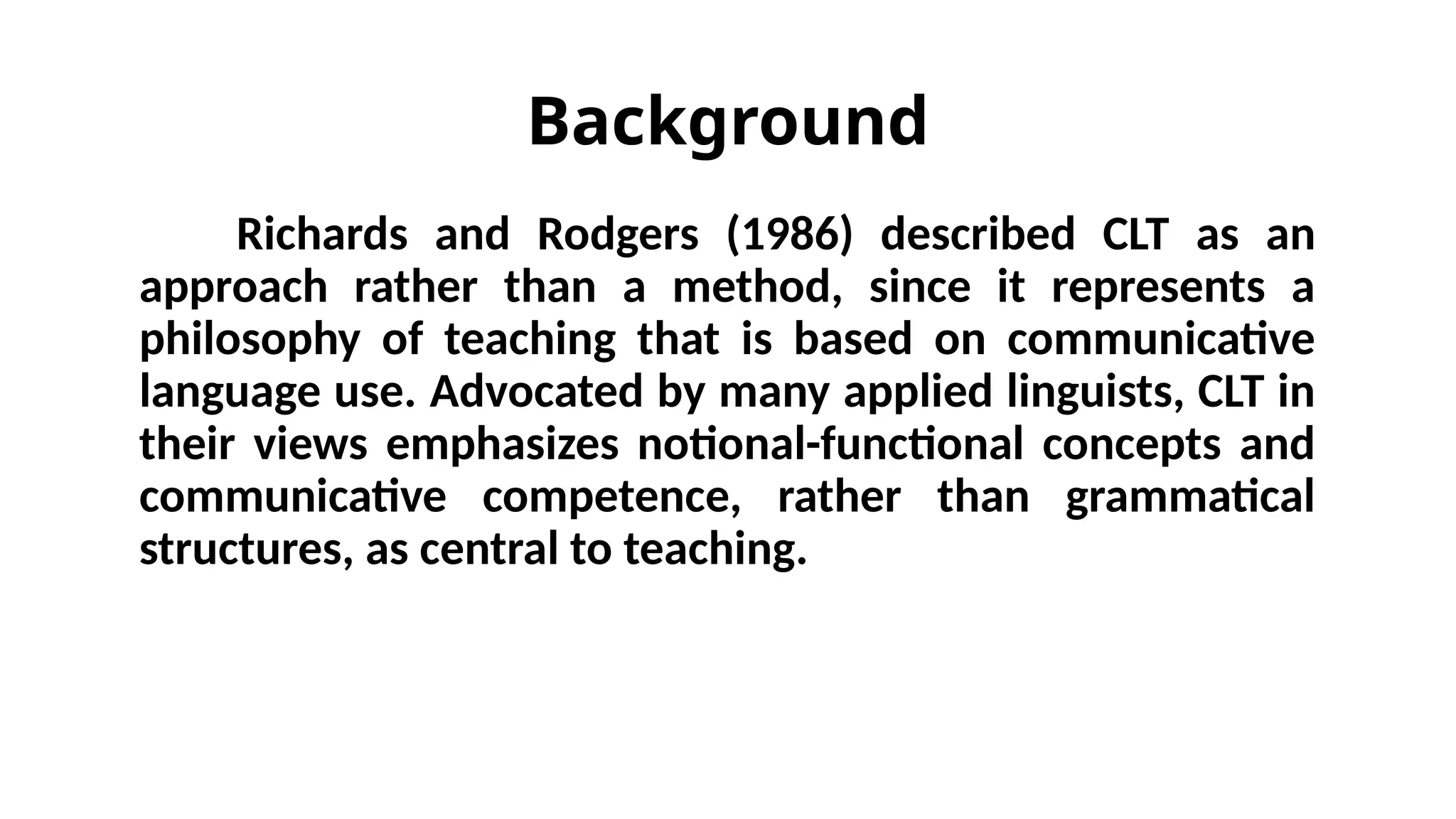 Background
Richards and Rodgers (1986) described CLT as an
approach rather than a method, since it represents a
philosophy of teaching that is based on communicative
language use. Advocated by many applied linguists, CLT in
their views emphasizes notional-functional concepts and
communicative competence, rather than grammatical
structures, as central to teaching.
 