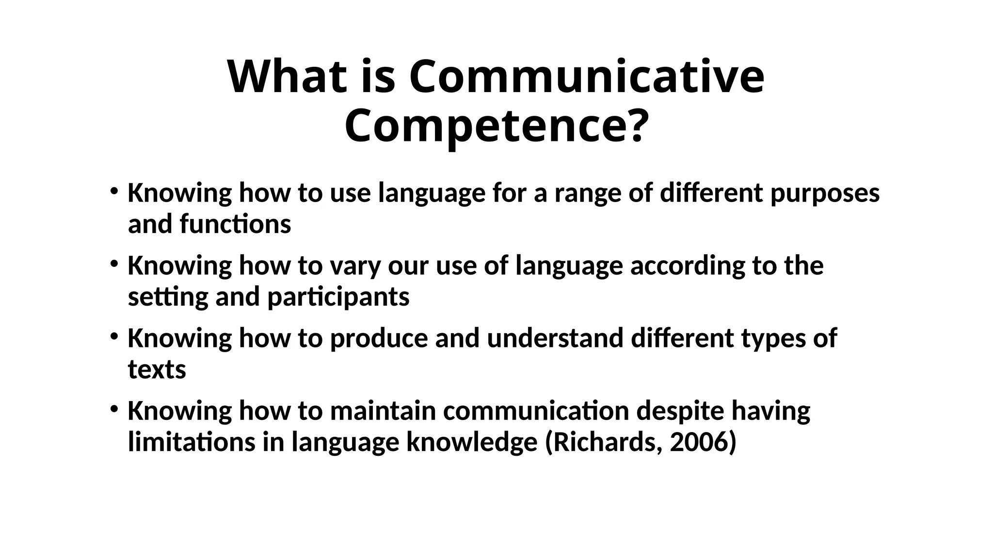 What is Communicative
Competence?
• Knowing how to use language for a range of different purposes
and functions
• Knowing how to vary our use of language according to the
setting and participants
• Knowing how to produce and understand different types of
texts
• Knowing how to maintain communication despite having
limitations in language knowledge (Richards, 2006)
 