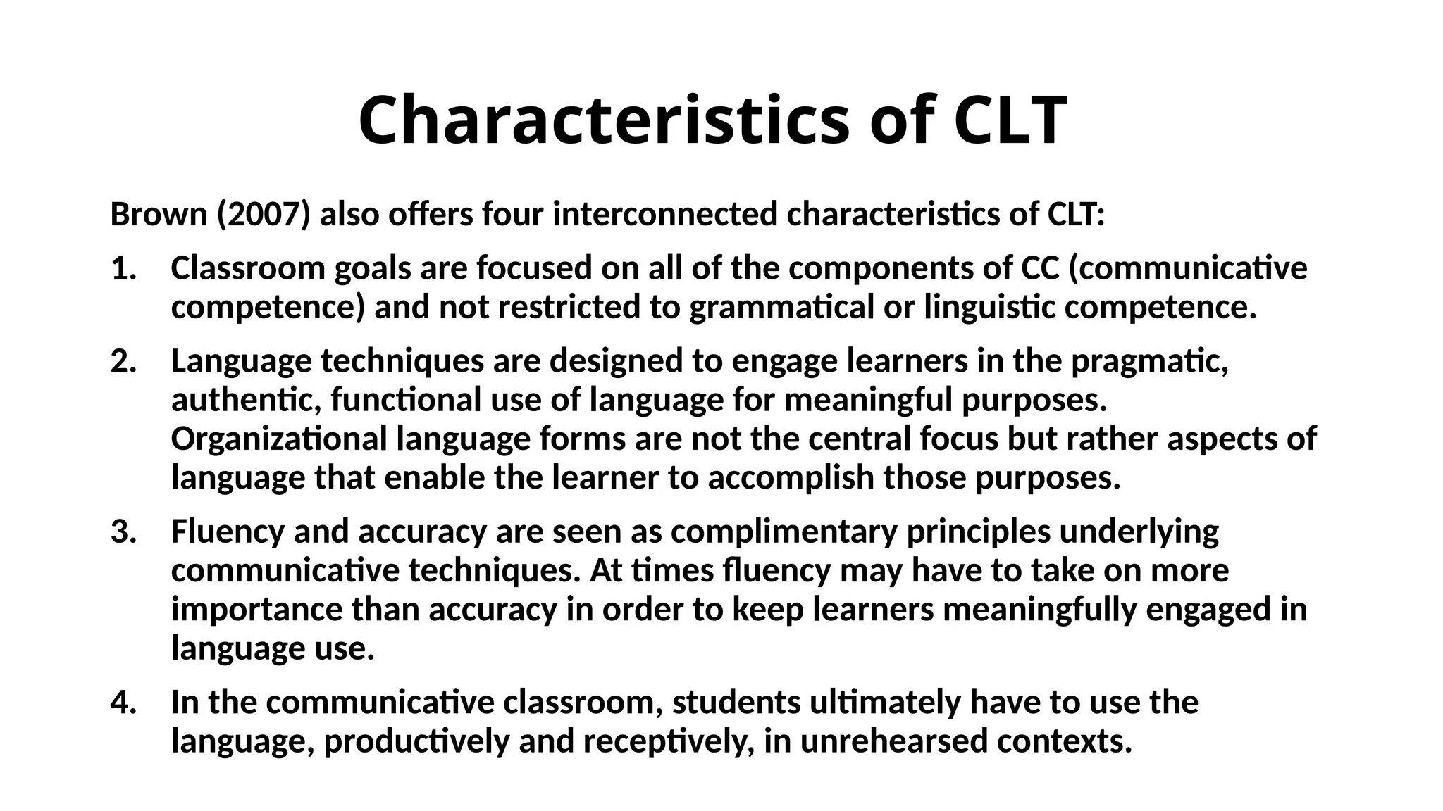 Characteristics of CLT
Brown (2007) also offers four interconnected characteristics of CLT:
1. Classroom goals are focused on all of the components of CC (communicative
competence) and not restricted to grammatical or linguistic competence.
2. Language techniques are designed to engage learners in the pragmatic,
authentic, functional use of language for meaningful purposes.
Organizational language forms are not the central focus but rather aspects of
language that enable the learner to accomplish those purposes.
3. Fluency and accuracy are seen as complimentary principles underlying
communicative techniques. At times fluency may have to take on more
importance than accuracy in order to keep learners meaningfully engaged in
language use.
4. In the communicative classroom, students ultimately have to use the
language, productively and receptively, in unrehearsed contexts.
 