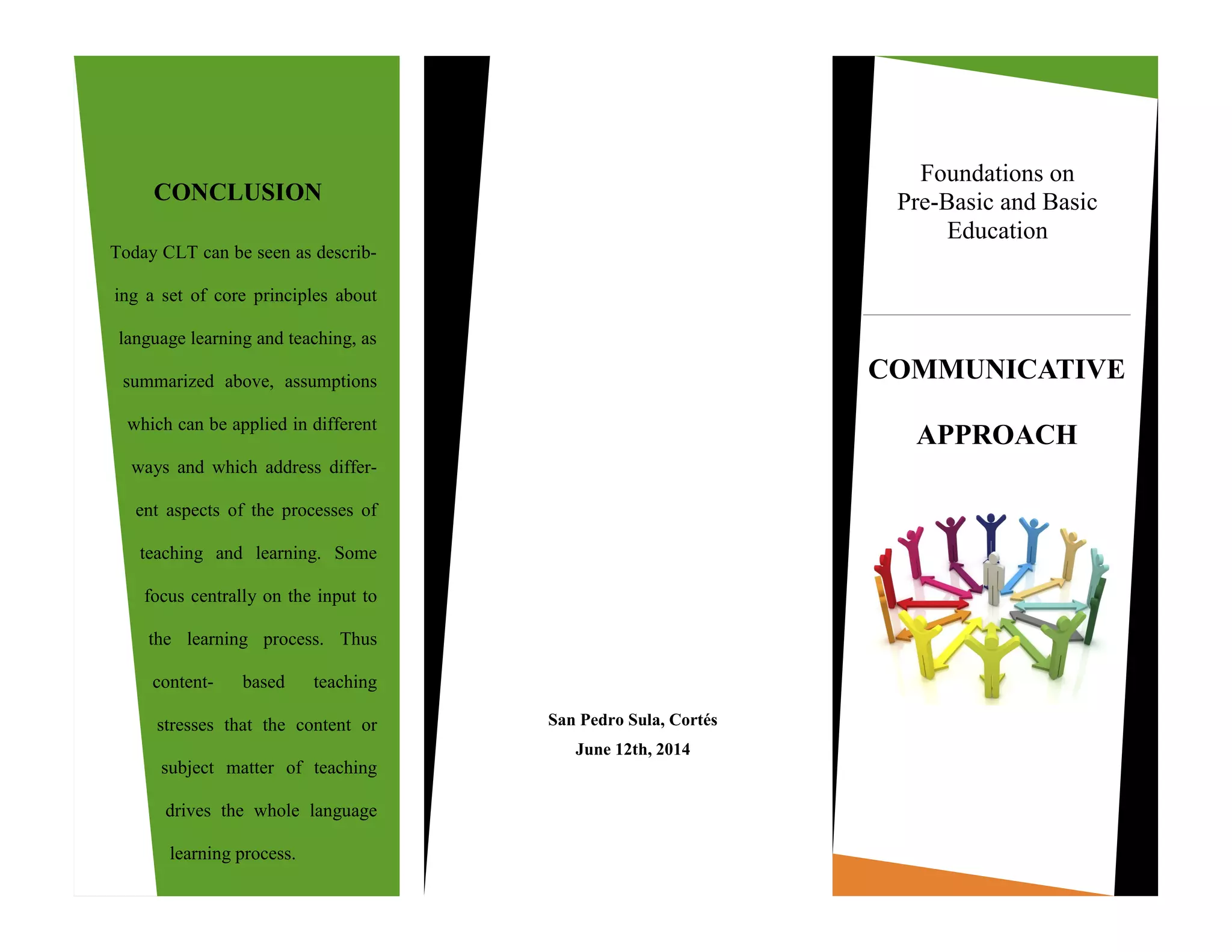 Today CLT can be seen as describ-
ing a set of core principles about
language learning and teaching, as
summarized above, assumptions
which can be applied in different
ways and which address differ-
ent aspects of the processes of
teaching and learning. Some
focus centrally on the input to
the learning process. Thus
content- based teaching
stresses that the content or
subject matter of teaching
drives the whole language
learning process.
San Pedro Sula, Cortés
June 12th, 2014
CONCLUSION
COMMUNICATIVE
APPROACH
Foundations on
Pre-Basic and Basic
Education