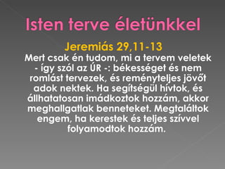 Jeremiás 29,11-13
Mert csak én tudom, mi a tervem veletek
  - így szól az ÚR -: békességet és nem
 romlást tervezek, és reményteljes jövőt
  adok nektek. Ha segítségül hívtok, és
állhatatosan imádkoztok hozzám, akkor
meghallgatlak benneteket. Megtaláltok
   engem, ha kerestek és teljes szívvel
          folyamodtok hozzám.
 