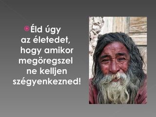  Éld úgy
  az életedet,
  hogy amikor
 megöregszel
   ne kelljen
szégyenkezned!
 