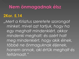 2Kor. 5,14
„Mert a Krisztus szeretete szorongat
 minket, mivel azt tartjuk, hogy ha
 egy meghalt mindenkiért, akkor
 mindenki meghalt; és azért halt
 meg mindenkiért, hogy akik élnek,
 többé ne önmaguknak éljenek,
 hanem annak, aki értük meghalt és
 feltámadt.”
 