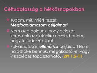  Tudom, mit, miért teszek.
  Megfogalamazom céljaimat!
 Nem az a dolgunk, hogy célokat
  keressünk az életünkre nézve, hanem,
  hogy felfedezzük őket!
 Folyamatosan ellenőrizd céljaidat! Előre
  haladtál-e bennük, megakadtál-e, vagy
  visszalépés tapasztalható. (2Pt 1,5-11)
 