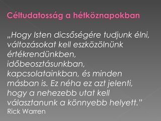 „Hogy Isten dicsőségére tudjunk élni,
változásokat kell eszközölnünk
értékrendünkben,
időbeosztásunkban,
kapcsolatainkban, és minden
másban is. Ez néha ez azt jelenti,
hogy a nehezebb utat kell
választanunk a könnyebb helyett.”
Rick Warren
 