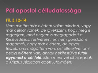 Fil. 3,12-14
Nem mintha már elértem volna mindezt, vagy
már célnál volnék, de igyekszem, hogy meg is
ragadjam, mert engem is megragadott a
Krisztus Jézus. Testvéreim, én nem gondolom
magamról, hogy már elértem, de egyet
teszek: ami mögöttem van, azt elfelejtve, ami
pedig előttem van, annak nekifeszülve futok
egyenest a cél felé, Isten mennyei elhívásának
a Krisztus Jézusban adott jutalmáért.
 