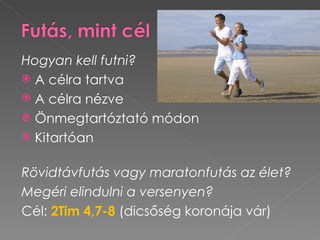 Hogyan kell futni?
 A célra tartva
 A célra nézve
 Önmegtartóztató módon
 Kitartóan


Rövidtávfutás vagy maratonfutás az élet?
Megéri elindulni a versenyen?
Cél: 2Tim 4,7-8 (dicsőség koronája vár)
 