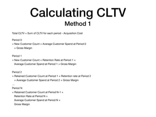 Calculating CLTV
Method 1
Total CLTV = Sum of CLTV for each period - Acquisition Cost

Period 0

= New Customer Count × Average Customer Spend at Period 0

× Gross Margin

Period 1

= New Customer Count × Retention Rate at Period 1 ×

Average Customer Spend at Period 1 × Gross Margin

Period 2 

= Retained Customer Count at Period 1 × Retention rate at Period 2

× Average Customer Spend at Period 2 × Gross Margin

…

Period N

= Retained Customer Count at Period N-1 ×

Retention Rate at Period N ×

Average Customer Spend at Period N ×

Gross Margin
 