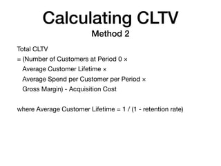 Calculating CLTV
Method 2
Total CLTV

= (Number of Customers at Period 0 ×

Average Customer Lifetime ×

Average Spend per Customer per Period ×

Gross Margin) - Acquisition Cost

where Average Customer Lifetime = 1 / (1 - retention rate)
 