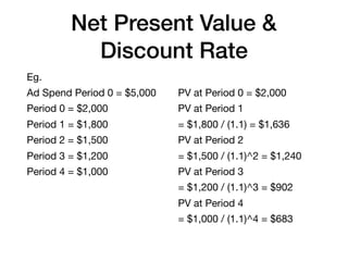 Net Present Value &
Discount Rate
Eg.

Ad Spend Period 0 = $5,000

Period 0 = $2,000

Period 1 = $1,800

Period 2 = $1,500

Period 3 = $1,200

Period 4 = $1,000
PV at Period 0 = $2,000

PV at Period 1

= $1,800 / (1.1) = $1,636

PV at Period 2

= $1,500 / (1.1)^2 = $1,240

PV at Period 3

= $1,200 / (1.1)^3 = $902

PV at Period 4

= $1,000 / (1.1)^4 = $683
 