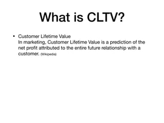 What is CLTV?
• Customer Lifetime Value 
In marketing, Customer Lifetime Value is a prediction of the
net proﬁt attributed to the entire future relationship with a
customer. (Wikipedia)
 