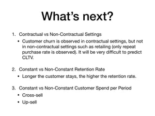 What’s next?
1. Contractual vs Non-Contractual Settings

• Customer churn is observed in contractual settings, but not
in non-contractual settings such as retailing (only repeat
purchase rate is observed). It will be very diﬃcult to predict
CLTV.

2. Constant vs Non-Constant Retention Rate

• Longer the customer stays, the higher the retention rate.

3. Constant vs Non-Constant Customer Spend per Period

• Cross-sell

• Up-sell
 