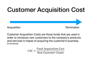 Customer Acquisition Cost
Acquisition Termination

Customer Acquisition Costs are those funds that are used in
order to introduce new customers to the company’s products
and services in hopes of acquiring the customer’s business.
(Investopedia)

!"! =
$%&'(	"*+,-.-&-%/	!%.&
012	!,.&%314	!%,/&
 