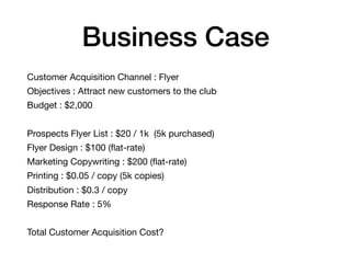 Business Case
Customer Acquisition Channel : Flyer

Objectives : Attract new customers to the club

Budget : $2,000

Prospects Flyer List : $20 / 1k (5k purchased)

Flyer Design : $100 (ﬂat-rate)

Marketing Copywriting : $200 (ﬂat-rate)

Printing : $0.05 / copy (5k copies)

Distribution : $0.3 / copy

Response Rate : 5%

Total Customer Acquisition Cost?
 