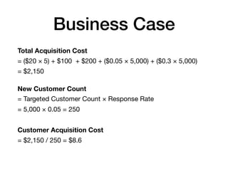 Business Case
Total Acquisition Cost
= ($20 × 5) + $100 + $200 + ($0.05 × 5,000) + ($0.3 × 5,000)

= $2,150

New Customer Count
= Targeted Customer Count × Response Rate

= 5,000 × 0.05 = 250

Customer Acquisition Cost

= $2,150 / 250 = $8.6
 
