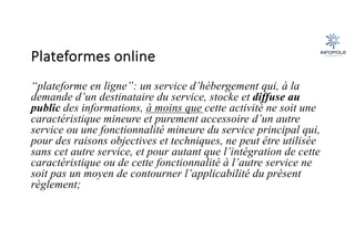 Plateformes online
“plateforme en ligne”: un service d’hébergement qui, à la
demande d’un destinataire du service, stocke et diffuse au
public des informations, à moins que cette activité ne soit une
caractéristique mineure et purement accessoire d’un autre
service ou une fonctionnalité mineure du service principal qui,
pour des raisons objectives et techniques, ne peut être utilisée
sans cet autre service, et pour autant que l’intégration de cette
caractéristique ou de cette fonctionnalité à l’autre service ne
soit pas un moyen de contourner l’applicabilité du présent
règlement;
 