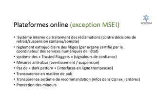 Plateformes online (exception MSE!)
• Système interne de traitement des réclamations (contre décisions de
retrait/suspension contenu/compte)
• règlement extrajudiciaire des litiges (par organe certifié par le
coordinateur des services numériques de l’état)
• système des « Trusted Flaggers » (signaleurs de confiance)
• Mesures anti-abus (avertissement / suspension)
• Pas de « dark pattern » (interfaces en ligne trompeuses)
• Transparence en matière de pub
• Transparence système de recommandation (infos dans CG! ex.: critères)
• Protection des mineurs
 