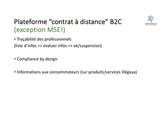 Plateforme “contrat à distance” B2C
(exception MSE!)
• Traçabilité des professionnels
(liste d’infos => évaluer infos => ok/suspension)
• Compliance by design
• Informations aux consommateurs (sur produits/services illégaux)
 