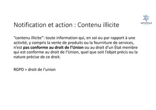 Notification et action : Contenu illicite
“contenu illicite”: toute information qui, en soi ou par rapport à une
activité, y compris la vente de produits ou la fourniture de services,
n’est pas conforme au droit de l’Union ou au droit d’un État membre
qui est conforme au droit de l’Union, quel que soit l’objet précis ou la
nature précise de ce droit.
RGPD = droit de l’union
 
