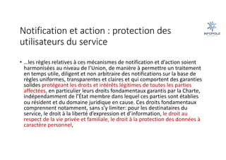 Notification et action : protection des
utilisateurs du service
• …les règles relatives à ces mécanismes de notification et d’action soient
harmonisées au niveau de l’Union, de manière à permettre un traitement
en temps utile, diligent et non arbitraire des notifications sur la base de
règles uniformes, transparentes et claires et qui comportent des garanties
solides protégeant les droits et intérêts légitimes de toutes les parties
affectées, en particulier leurs droits fondamentaux garantis par la Charte,
indépendamment de l’État membre dans lequel ces parties sont établies
ou résident et du domaine juridique en cause. Ces droits fondamentaux
comprennent notamment, sans s’y limiter: pour les destinataires du
service, le droit à la liberté d’expression et d’information, le droit au
respect de la vie privée et familiale, le droit à la protection des données à
caractère personnel,
 