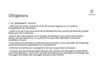 Obligations
• Les "gatekeepers" devront
- offrir plus de choix, comme le choix de certains logiciels sur le système
d'exploitation de l'utilisateur
- veiller à ce qu'il soit aussi facile de se désabonner des services de base de la plate-
forme que de s'y abonner
- fournir des informations sur le nombre d'utilisateurs qui visitent leurs plates-
formes afin de déterminer si la plate-forme peut être identifiée comme un
contrôleur d'accès
- permettre aux utilisateurs professionnels d'accéder à leurs données de marketing
ou de performance publicitaire sur la plateforme
- informer la Commission européenne de leurs acquisitions et fusions
- s'assurer que les fonctionnalités de base des services de messagerie instantanée
sont interopérables, c'est-à-dire qu'elles permettent aux utilisateurs d'échanger des
messages, d'envoyer des messages vocaux ou des fichiers
 
