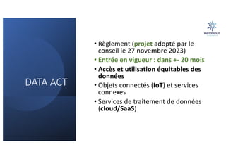 DATA ACT
• Règlement (projet adopté par le
conseil le 27 novembre 2023)
• Entrée en vigueur : dans +- 20 mois
• Accès et utilisation équitables des
données
• Objets connectés (IoT) et services
connexes
• Services de traitement de données
(cloud/SaaS)
 