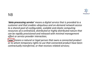 NB
‘data processing service’ means a digital service that is provided to a
customer and that enables ubiquitous and on-demand network access
to a shared pool of configurable, scalable and elastic computing
resources of a centralised, distributed or highly distributed nature that
can be rapidly provisioned and released with minimal management
effort or service provider interaction;
‘user’ means a natural or legal person that owns a connected product
or to whom temporary rights to use that connected product have been
contractually transferred, or that receives related services;
 