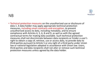 NB
• Technical protection measures on the unauthorised use or disclosure of
data 1. A data holder may apply appropriate technical protection
measures, including smart contracts and encryption, to prevent
unauthorised access to data, including metadata, and to ensure
compliance with Articles 4, 5, 6, 8 and 9, as well as with the agreed
contractual terms for making data available. Such technical protection
measures shall not discriminate between data recipients or hinder a user’s
right to obtain a copy of, retrieve, use or access data, to provide data to
third parties pursuant to Article 5 or any right of a third party under Union
law or national legislation adopted in accordance with Union law. Users,
third parties and data recipients shall not alter or remove such technical
protection measures unless agreed by the data holder.
 