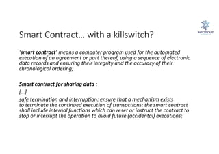 Smart Contract… with a killswitch?
‘smart contract’ means a computer program used for the automated
execution of an agreement or part thereof, using a sequence of electronic
data records and ensuring their integrity and the accuracy of their
chronological ordering;
Smart contract for sharing data :
[…]
safe termination and interruption: ensure that a mechanism exists
to terminate the continued execution of transactions: the smart contract
shall include internal functions which can reset or instruct the contract to
stop or interrupt the operation to avoid future (accidental) executions;
 