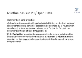 N’influe pas sur PSI/Open Data
règlement est sans préjudice:
a) des dispositions particulières du droit de l’Union ou du droit national
concernant l’accès à certaines catégories de données ou la réutilisation
de celles-ci, notamment en ce qui concerne l’octroi de l’accès à des
documents officiels et leur divulgation; et
b) de l’obligation incombant aux organismes du secteur public au titre
du droit de l’Union ou du droit national d’autoriser la réutilisation des
données ou des exigences liées au traitement des données à caractère
non personnel.
 