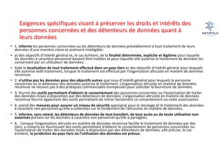 Exigences spécifiques visant à préserver les droits et intérêts des
personnes concernées et des détenteurs de données quant à
leurs données
• 1. informe les personnes concernées ou les détenteurs de données préalablement à tout traitement de leurs
données d’une manière claire et aisément intelligible:
• a) des objectifs d’intérêt général et, le cas échéant, de la finalité déterminée, explicite et légitime pour laquelle
les données à caractère personnel doivent être traitées et pour laquelle elle autorise le traitement de données les
concernant par un utilisateur de données;
• b)de la localisation de tout traitement effectué dans un pays tiers et des objectifs d’intérêt général pour lesquels
elle autorise ledit traitement, lorsque le traitement est effectué par l’organisation altruiste en matière de données
reconnue.
• 2. n’utilise pas les données pour des objectifs autres que ceux d’intérêt général pour lesquels la personne
concernée ou le détenteur des données autorise le traitement. L’organisation altruiste en matière de données
reconnue ne recourt pas à des pratiques commerciales trompeuses pour solliciter la fourniture de données.
• 3. fournit des outils permettant d’obtenir le consentement des personnes concernées ou l’autorisation de traiter
des données mises à disposition par des détenteurs de données. L’organisation altruiste en matière de données
reconnue fournit également des outils permettant de retirer facilement ce consentement ou cette autorisation.
• 4. prend des mesures pour assurer un niveau de sécurité approprié pour le stockage et le traitement des données
à caractère non personnel qu’elle a collectées sur le fondement de l’altruisme en matière de données.
• 5. informe, sans retard, les détenteurs de données de tout transfert, de tout accès ou de toute utilisation non
autorisés portant sur les données à caractère non personnel qu’elle a partagées.
• 6. Lorsque l’organisation altruiste en matière de données reconnue facilite le traitement de données par des
tiers, y compris en fournissant des outils permettant d’obtenir le consentement de personnes concernées ou
l’autorisation de traiter des données mises à disposition par des détenteurs de données, elle précise, le cas
échéant, la juridiction du pays tiers où l’utilisation des données est prévue.
 