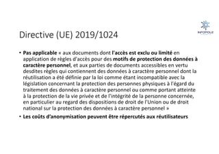 Directive (UE) 2019/1024
• Pas applicable « aux documents dont l'accès est exclu ou limité en
application de règles d'accès pour des motifs de protection des données à
caractère personnel, et aux parties de documents accessibles en vertu
desdites règles qui contiennent des données à caractère personnel dont la
réutilisation a été définie par la loi comme étant incompatible avec la
législation concernant la protection des personnes physiques à l'égard du
traitement des données à caractère personnel ou comme portant atteinte
à la protection de la vie privée et de l'intégrité de la personne concernée,
en particulier au regard des dispositions de droit de l'Union ou de droit
national sur la protection des données à caractère personnel »
• Les coûts d’anonymisation peuvent être répercutés aux réutilisateurs
 
