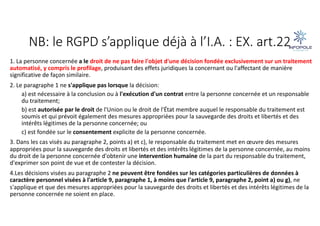 NB: le RGPD s’applique déjà à l’I.A. : EX. art.22
1. La personne concernée a le droit de ne pas faire l'objet d'une décision fondée exclusivement sur un traitement
automatisé, y compris le profilage, produisant des effets juridiques la concernant ou l'affectant de manière
significative de façon similaire.
2. Le paragraphe 1 ne s'applique pas lorsque la décision:
a) est nécessaire à la conclusion ou à l'exécution d'un contrat entre la personne concernée et un responsable
du traitement;
b) est autorisée par le droit de l'Union ou le droit de l'État membre auquel le responsable du traitement est
soumis et qui prévoit également des mesures appropriées pour la sauvegarde des droits et libertés et des
intérêts légitimes de la personne concernée; ou
c) est fondée sur le consentement explicite de la personne concernée.
3. Dans les cas visés au paragraphe 2, points a) et c), le responsable du traitement met en œuvre des mesures
appropriées pour la sauvegarde des droits et libertés et des intérêts légitimes de la personne concernée, au moins
du droit de la personne concernée d'obtenir une intervention humaine de la part du responsable du traitement,
d'exprimer son point de vue et de contester la décision.
4.Les décisions visées au paragraphe 2 ne peuvent être fondées sur les catégories particulières de données à
caractère personnel visées à l'article 9, paragraphe 1, à moins que l'article 9, paragraphe 2, point a) ou g), ne
s'applique et que des mesures appropriées pour la sauvegarde des droits et libertés et des intérêts légitimes de la
personne concernée ne soient en place.
 