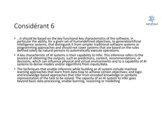 Considérant 6
• …it should be based on the key functional key characteristics of the software, in
particular the ability, for a given set of humandefined objectives, to generateartificial
intelligence systems, that distinguish it from simpler traditional software systems or
programming approaches and should not cover systems that are based on the rules
defined solely by natural persons to automatically execute operations.
• A key characteristic of AI systems is their capability to infer. This inference refers to the
process of obtaining the outputs, such as predictions, content, recommendations, or
decisions, which can influence physical and virtual environments and to a capability of AI
systems to derive models and/or algorithms from inputs/data.
• The techniques that enable inference while building an AI system include machine
learning approaches that learn from data how to achieve certain objectives; and logic-
and knowledge-based approaches that infer from encoded knowledge or symbolic
representation of the task to be solved. The capacity of an AI system to infer goes
beyond basic data processing, enable learning, reasoning or modelling
 