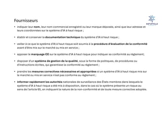Fournisseurs
• indiquer leur nom, leur nom commercial enregistré ou leur marque déposée, ainsi que leur adresse et
leurs coordonnées sur le système d'IA à haut risque ;
• établir et conserver la documentation technique du système d'IA à haut risque ;
• veiller à ce que le système d'IA à haut risque soit soumis à la procédure d'évaluation de la conformité
avant d'être mis sur le marché ou mis en service ;
• apposer le marquage CE sur le système d'IA à haut risque pour indiquer sa conformité au règlement;
• disposer d'un système de gestion de la qualité, sous la forme de politiques, de procédures ou
d'instructions écrites, qui garantisse la conformité au règlement ;
• prendre les mesures correctives nécessaires et appropriées si un système d'IA à haut risque mis sur
le marché ou mis en service n'est pas conforme au règlement ;
• informer rapidement les autorités nationales de surveillance des États membres dans lesquels le
système d'IA à haut risque a été mis à disposition, dans le cas où le système présente un risque au
sens de l'article 65, en indiquant la nature de la non-conformité et de toute mesure corrective adoptée.
 
