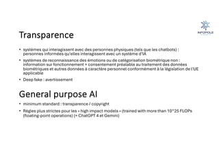 Transparence
• systèmes qui interagissent avec des personnes physiques (tels que les chatbots) :
personnes informées qu'elles interagissent avec un système d’IA
• systèmes de reconnaissance des émotions ou de catégorisation biométrique non :
information sur fonctionnement + consentement préalable au traitement des données
biométriques et autres données à caractère personnel conformément à la législation de l'UE
applicable
• Deep fake : avertissement
General purpose AI
• minimum standard : transparence / copyright
• Règles plus strictes pour les « high impact models » (trained with more than 10^25 FLOPs
(floating-point operations) (= ChatGPT 4 et Gemini)
 