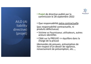 AILD (AI
liability
directive)
(projet)
• Projet de directive publié par la
commission le 28 septembre 2022
• Que responsabilité extra-contractuelle
(pas responsabilité contractuelle, ni
produits défectueux)
• Victime vs Fournisseur, utilisateurs, autres
acteurs identifiés
• Ciblé sur la PREUVE => équilibre dans la
charge de la preuve
(demandes de preuves, présomption de
non-respect d’un devoir de vigilance,
renversement de présomption, etc…,
 