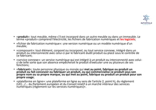 • «produit»: tout meuble, même s’il est incorporé dans un autre meuble ou dans un immeuble. Le
terme «produit» comprend l’électricité, les fichiers de fabrication numériques et les logiciels;
• «fichier de fabrication numérique»: une version numérique ou un modèle numérique d’un
meuble;
• «composant»: tout élément, corporel ou incorporel, ou tout service connexe, intégré dans un
produit ou interconnecté avec celui-ci par le fabricant dudit produit ou placé sous le contrôle de
ce fabricant;
• «service connexe»: un service numérique qui est intégré à un produit ou interconnecté avec celui-
ci de telle sorte que son absence empêcherait le produit d’exécuter une ou plusieurs de ses
fonctions;
• «fabricant»: toute personne physique ou morale qui met au point, fabrique ou produit un
produit ou fait concevoir ou fabriquer un produit, ou qui commercialise ce produit sous son
propre nom ou sa propre marque, ou qui met au point, fabrique ou produit un produit pour son
propre usage;
• «plateforme en ligne»: une plateforme en ligne au sens de l’article 2, point h), du règlement
(UE).../... du Parlement européen et du Conseil relatif à un marché intérieur des services
numériques (règlement sur les services numériques)+.
 