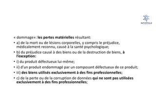 « dommage»: les pertes matérielles résultant:
• a) de la mort ou de lésions corporelles, y compris le préjudice,
médicalement reconnu, causé à la santé psychologique;
• b) du préjudice causé à des biens ou de la destruction de biens, à
l’exception:
• i) du produit défectueux lui-même;
• ii) d’un produit endommagé par un composant défectueux de ce produit;
• iii) des biens utilisés exclusivement à des fins professionnelles;
• c) de la perte ou de la corruption de données qui ne sont pas utilisées
exclusivement à des fins professionnelles;
 