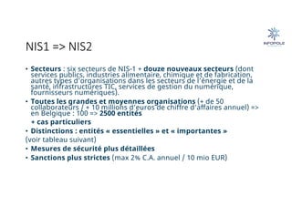 NIS1 => NIS2
• Secteurs : six secteurs de NIS-1 + douze nouveaux secteurs (dont
services publics, industries alimentaire, chimique et de fabrication,
autres types d’organisations dans les secteurs de l’énergie et de la
santé, infrastructures TIC, services de gestion du numérique,
fournisseurs numériques).
• Toutes les grandes et moyennes organisations (+ de 50
collaborateurs / + 10 millions d’euros de chiffre d’affaires annuel) =>
en Belgique : 100 => 2500 entités
+ cas particuliers
• Distinctions : entités « essentielles » et « importantes »
(voir tableau suivant)
• Mesures de sécurité plus détaillées
• Sanctions plus strictes (max 2% C.A. annuel / 10 mio EUR)
 