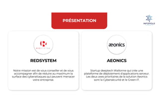 PRÉSENTATION
AEONICS
Startup deeptech Wallonne qui crée une
plateforme de déploiement d'applications serveur.
Les deux axes prioritaires de la solution Aeonics
sont la Cybersécurité et le Green IT.
REDSYSTEM
Notre mission est de vous conseiller et de vous
accompagner afin de réduire au maximum la
surface des cyberattaques qui peuvent menacer
votre entreprise.
 