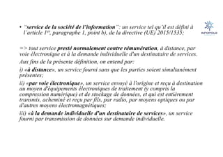• “service de la société de l’information”: un service tel qu’il est défini à
l’article 1er, paragraphe 1, point b), de la directive (UE) 2015/1535;
=> tout service presté normalement contre rémunération, à distance, par
voie électronique et à la demande individuelle d'un destinataire de services.
Aux fins de la présente définition, on entend par:
i) «à distance», un service fourni sans que les parties soient simultanément
présentes;
ii) «par voie électronique», un service envoyé à l'origine et reçu à destination
au moyen d'équipements électroniques de traitement (y compris la
compression numérique) et de stockage de données, et qui est entièrement
transmis, acheminé et reçu par fils, par radio, par moyens optiques ou par
d'autres moyens électromagnétiques;
iii) «à la demande individuelle d'un destinataire de services», un service
fourni par transmission de données sur demande individuelle.
 