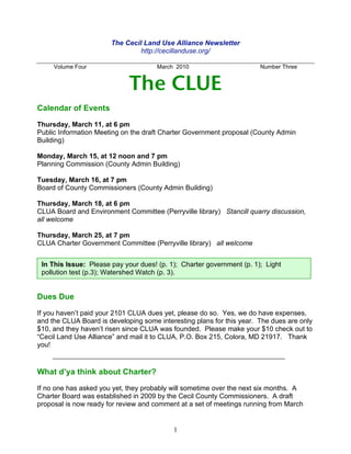 The Cecil Land Use Alliance Newsletter
                                http://cecillanduse.org/

     Volume Four                      March 2010                       Number Three


                             The CLUE
Calendar of Events

Thursday, March 11, at 6 pm
Public Information Meeting on the draft Charter Government proposal (County Admin
Building)

Monday, March 15, at 12 noon and 7 pm
Planning Commission (County Admin Building)

Tuesday, March 16, at 7 pm
Board of County Commissioners (County Admin Building)

Thursday, March 18, at 6 pm
CLUA Board and Environment Committee (Perryville library) Stancill quarry discussion,
all welcome

Thursday, March 25, at 7 pm
CLUA Charter Government Committee (Perryville library) all welcome


 In This Issue: Please pay your dues! (p. 1); Charter government (p. 1); Light
 pollution test (p.3); Watershed Watch (p. 3).


Dues Due

If you haven’t paid your 2101 CLUA dues yet, please do so. Yes, we do have expenses,
and the CLUA Board is developing some interesting plans for this year. The dues are only
$10, and they haven’t risen since CLUA was founded. Please make your $10 check out to
“Cecil Land Use Alliance” and mail it to CLUA, P.O. Box 215, Colora, MD 21917. Thank
you!


What d’ya think about Charter?

If no one has asked you yet, they probably will sometime over the next six months. A
Charter Board was established in 2009 by the Cecil County Commissioners. A draft
proposal is now ready for review and comment at a set of meetings running from March


                                           1
 